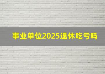 事业单位2025退休吃亏吗