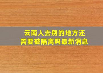 云南人去别的地方还需要被隔离吗最新消息