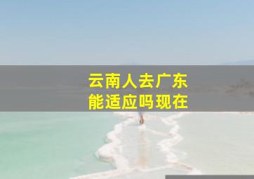 云南人去广东能适应吗现在