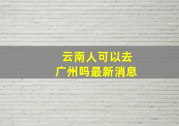 云南人可以去广州吗最新消息