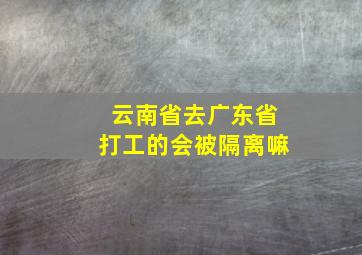 云南省去广东省打工的会被隔离嘛