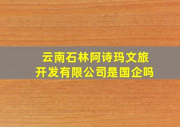 云南石林阿诗玛文旅开发有限公司是国企吗