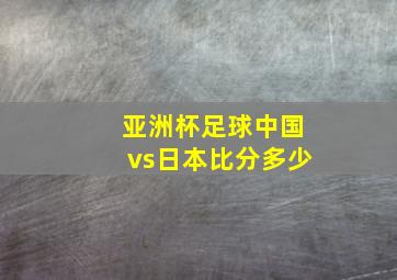 亚洲杯足球中国vs日本比分多少