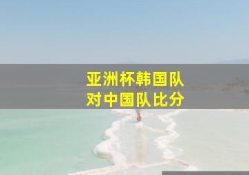 亚洲杯韩国队对中国队比分