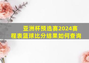 亚洲杯预选赛2024赛程表篮球比分结果如何查询