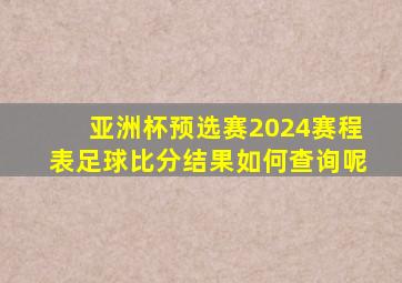 亚洲杯预选赛2024赛程表足球比分结果如何查询呢