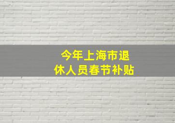 今年上海市退休人员春节补贴