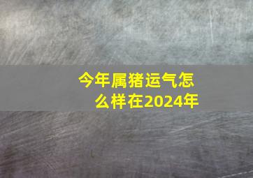 今年属猪运气怎么样在2024年