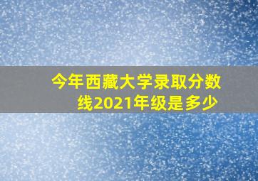 今年西藏大学录取分数线2021年级是多少