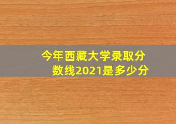 今年西藏大学录取分数线2021是多少分