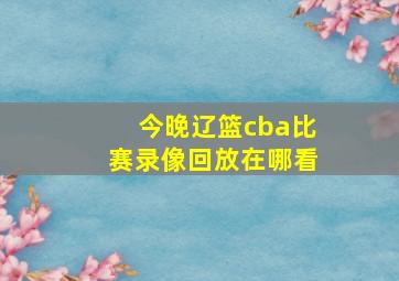 今晚辽篮cba比赛录像回放在哪看