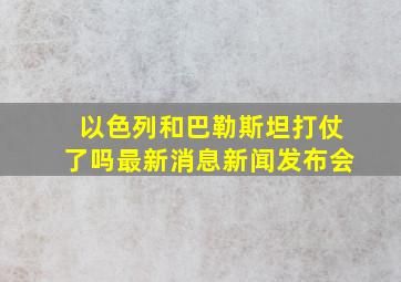 以色列和巴勒斯坦打仗了吗最新消息新闻发布会