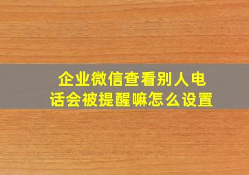 企业微信查看别人电话会被提醒嘛怎么设置