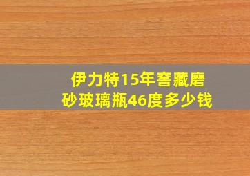 伊力特15年窖藏磨砂玻璃瓶46度多少钱