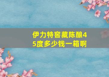 伊力特窖藏陈酿45度多少钱一箱啊