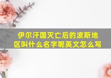 伊尔汗国灭亡后的波斯地区叫什么名字呢英文怎么写