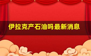 伊拉克产石油吗最新消息