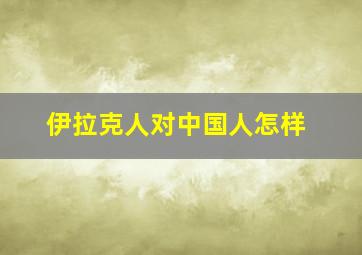 伊拉克人对中国人怎样