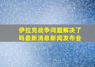 伊拉克战争问题解决了吗最新消息新闻发布会