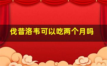 伐昔洛韦可以吃两个月吗