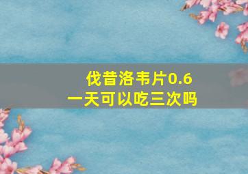 伐昔洛韦片0.6一天可以吃三次吗