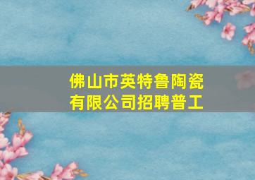 佛山市英特鲁陶瓷有限公司招聘普工