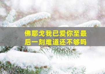 佛耶戈我已爱你至最后一刻难道还不够吗