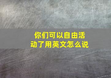 你们可以自由活动了用英文怎么说