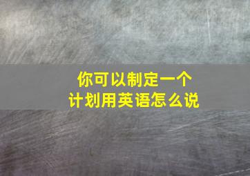 你可以制定一个计划用英语怎么说