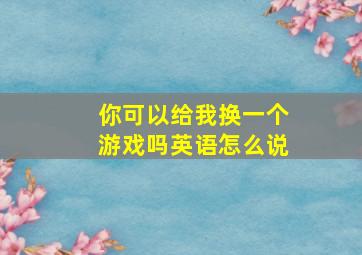 你可以给我换一个游戏吗英语怎么说