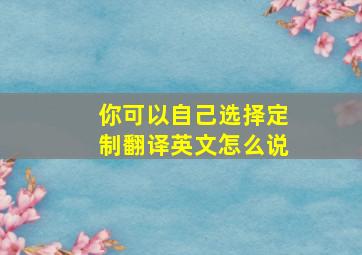 你可以自己选择定制翻译英文怎么说