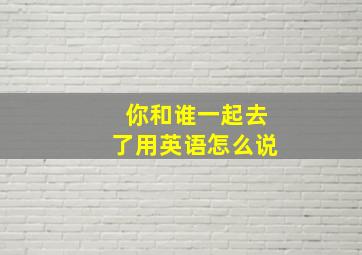 你和谁一起去了用英语怎么说