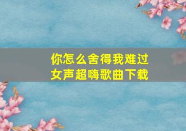 你怎么舍得我难过女声超嗨歌曲下载