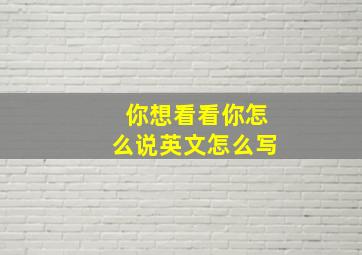 你想看看你怎么说英文怎么写