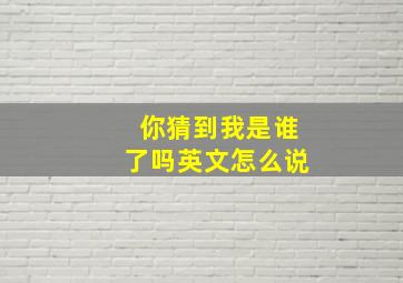 你猜到我是谁了吗英文怎么说