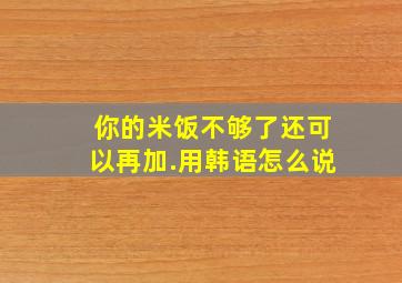 你的米饭不够了还可以再加.用韩语怎么说