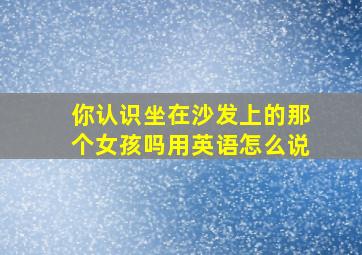 你认识坐在沙发上的那个女孩吗用英语怎么说