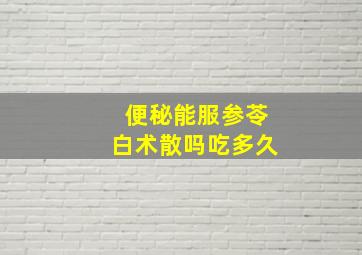 便秘能服参苓白术散吗吃多久