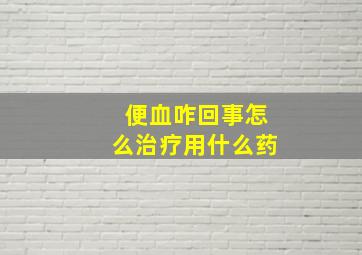 便血咋回事怎么治疗用什么药