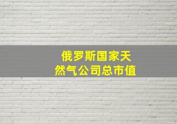 俄罗斯国家天然气公司总市值