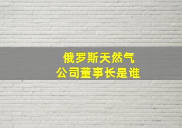 俄罗斯天然气公司董事长是谁