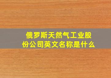 俄罗斯天然气工业股份公司英文名称是什么