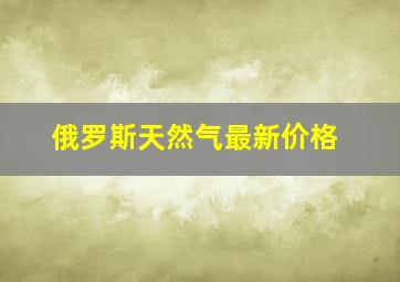 俄罗斯天然气最新价格