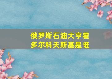 俄罗斯石油大亨霍多尔科夫斯基是谁