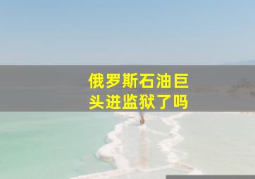 俄罗斯石油巨头进监狱了吗