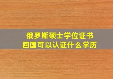 俄罗斯硕士学位证书回国可以认证什么学历