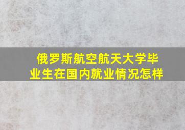 俄罗斯航空航天大学毕业生在国内就业情况怎样