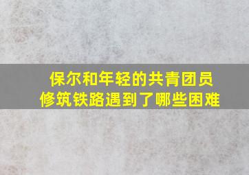 保尔和年轻的共青团员修筑铁路遇到了哪些困难