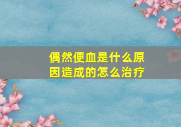 偶然便血是什么原因造成的怎么治疗