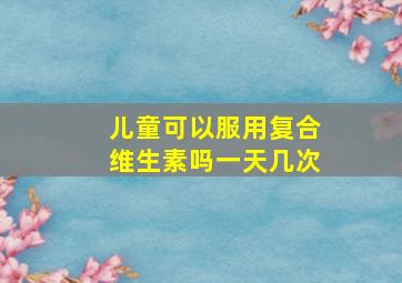 儿童可以服用复合维生素吗一天几次